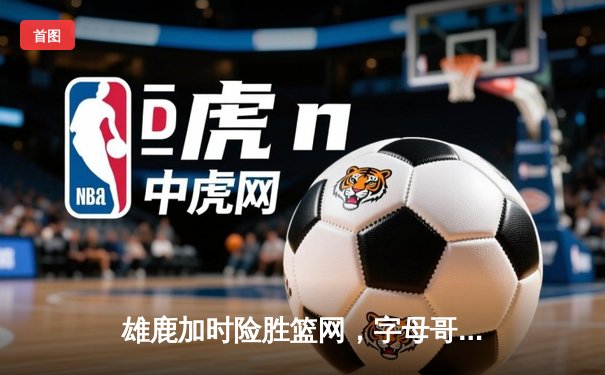 雄鹿加时险胜篮网，字母哥44分14篮板率队完成18分逆转