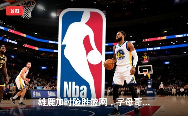 雄鹿加时险胜篮网，字母哥44分主宰关键时刻