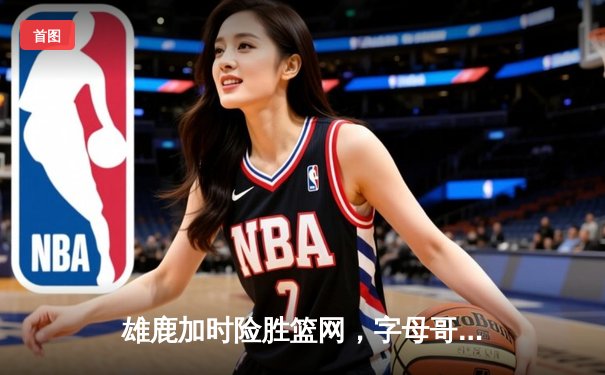 雄鹿加时险胜篮网，字母哥44分主宰关键时刻