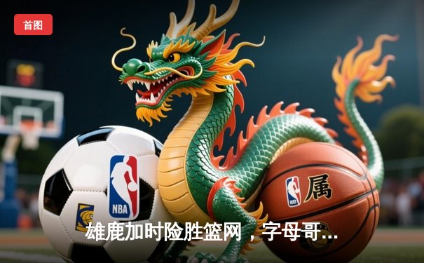 雄鹿加时险胜篮网，字母哥44分主宰关键时刻
