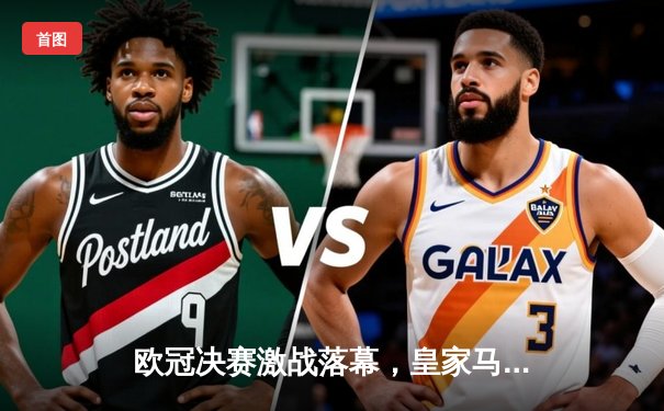 欧冠决赛激战落幕，皇家马德里2-1险胜利物浦捧得第15冠