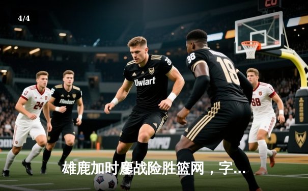 雄鹿加时鏖战险胜篮网，字母哥44分主宰关键时刻 - 4