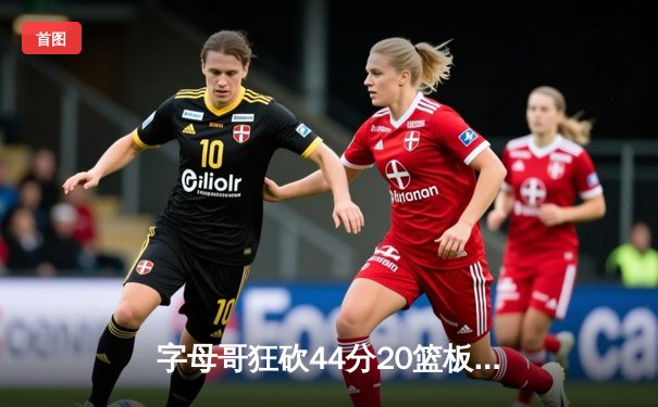 字母哥狂砍44分20篮板带队逆转，雄鹿加时险胜76人迎四连胜