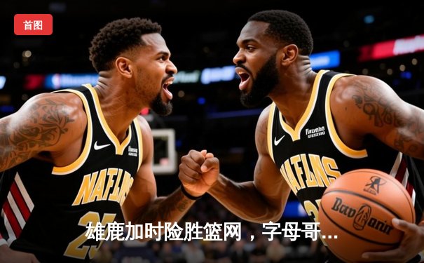 雄鹿加时险胜篮网，字母哥44分主宰关键时刻