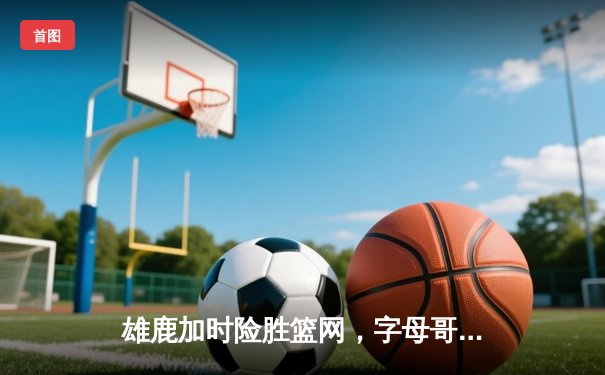 雄鹿加时险胜篮网，字母哥44分14篮板制霸内线，杜兰特空砍39分