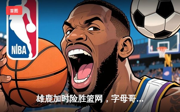 雄鹿加时险胜篮网，字母哥44分创赛季新高
