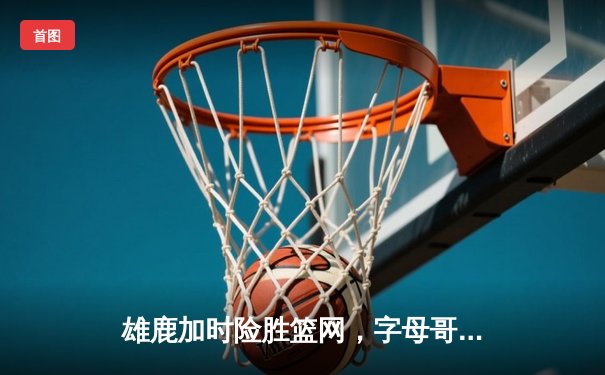 雄鹿加时险胜篮网，字母哥44分创赛季新高
