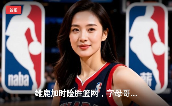 雄鹿加时险胜篮网，字母哥44分14篮板制霸内线，杜兰特空砍39分