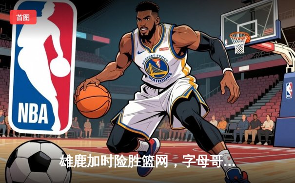 雄鹿加时险胜篮网，字母哥44分14篮板率队完成18分逆转