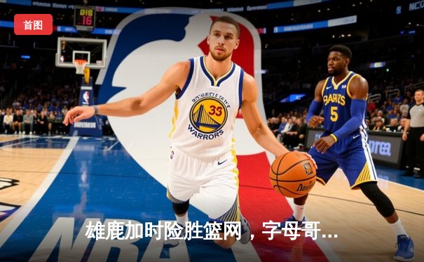 雄鹿加时险胜篮网，字母哥44分14篮板率队完成18分逆转