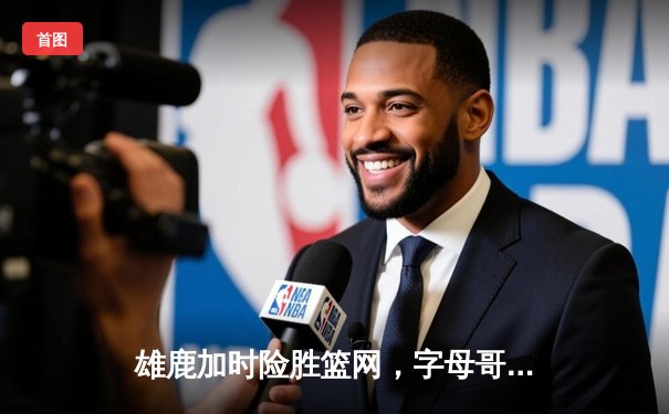 雄鹿加时险胜篮网，字母哥44分14篮板率队完成18分逆转